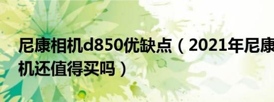 尼康相机d850优缺点（2021年尼康d850相机还值得买吗）