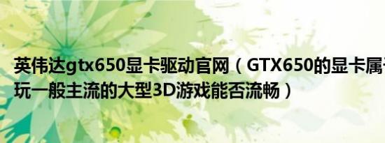 英伟达gtx650显卡驱动官网（GTX650的显卡属于什么档次玩一般主流的大型3D游戏能否流畅）