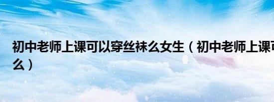 初中老师上课可以穿丝袜么女生（初中老师上课可以穿丝袜么）