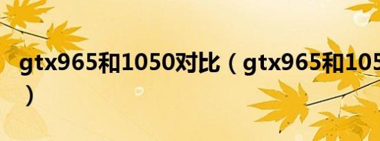 gtx965和1050对比（gtx965和1050哪个好）