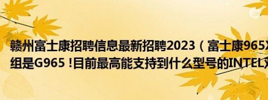 赣州富士康招聘信息最新招聘2023（富士康965X 7AA芯片组是G965 !目前最高能支持到什么型号的INTEL双核CPU）