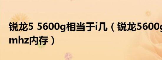 锐龙5 5600g相当于i几（锐龙5600g配3600mhz内存）