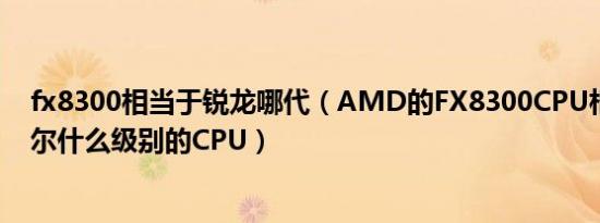 fx8300相当于锐龙哪代（AMD的FX8300CPU相当于英特尔什么级别的CPU）