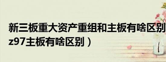 新三板重大资产重组和主板有啥区别（b85和z97主板有啥区别）