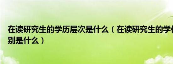 在读研究生的学历层次是什么（在读研究生的学位和学历分别是什么）