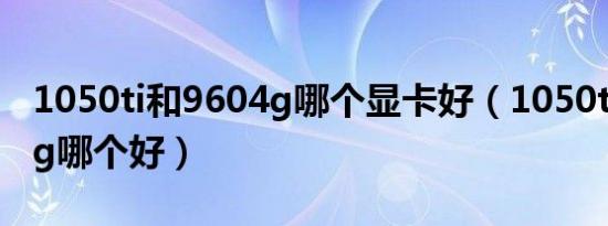 1050ti和9604g哪个显卡好（1050ti和9604g哪个好）