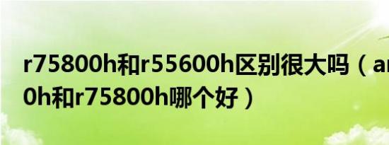 r75800h和r55600h区别很大吗（amdr5500h和r75800h哪个好）