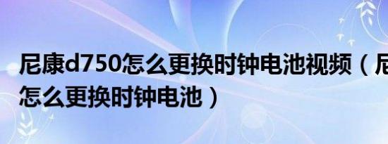 尼康d750怎么更换时钟电池视频（尼康d750怎么更换时钟电池）