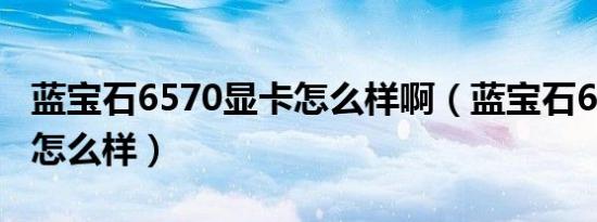 蓝宝石6570显卡怎么样啊（蓝宝石6570显卡怎么样）