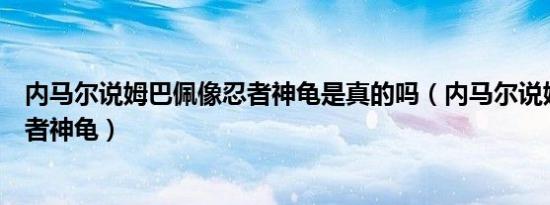 内马尔说姆巴佩像忍者神龟是真的吗（内马尔说姆巴佩像忍者神龟）