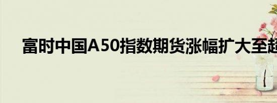 富时中国A50指数期货涨幅扩大至超1%