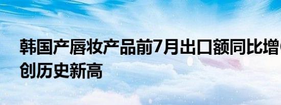 韩国产唇妆产品前7月出口额同比增63.5%，创历史新高