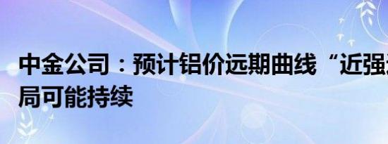 中金公司：预计铝价远期曲线“近强远弱”格局可能持续