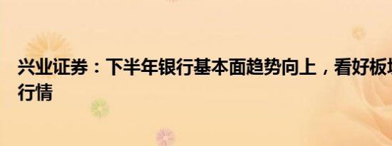 兴业证券：下半年银行基本面趋势向上，看好板块估值修复行情