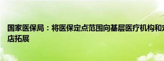 国家医保局：将医保定点范围向基层医疗机构和定点零售药店拓展