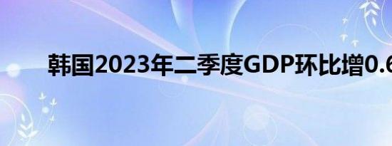 韩国2023年二季度GDP环比增0.6%