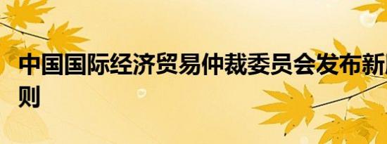 中国国际经济贸易仲裁委员会发布新版仲裁规则