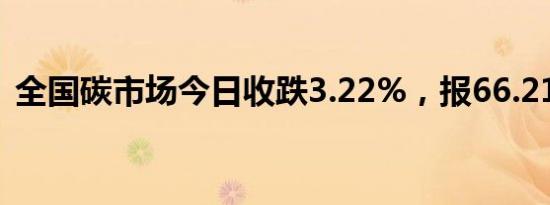 全国碳市场今日收跌3.22%，报66.21元/吨