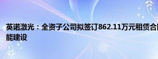 英诺激光：全资子公司拟签订862.11万元租赁合同，扩大产能建设