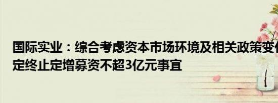 国际实业：综合考虑资本市场环境及相关政策变化，公司决定终止定增募资不超3亿元事宜