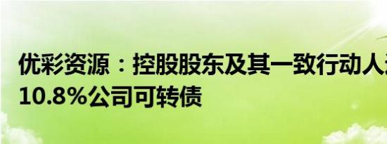 优彩资源：控股股东及其一致行动人近期减持10.8%公司可转债