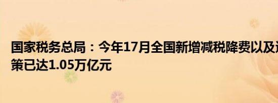 国家税务总局：今年17月全国新增减税降费以及退税缓费政策已达1.05万亿元