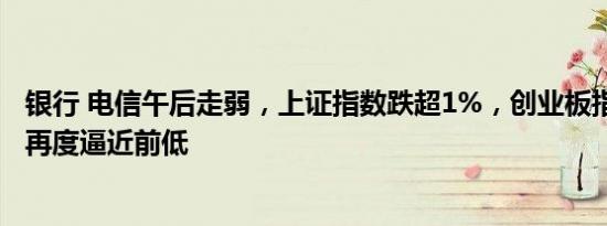 银行 电信午后走弱，上证指数跌超1%，创业板指跌超1.8%再度逼近前低