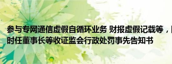 参与专网通信虚假自循环业务 财报虚假记载等，国瑞科技及时任董事长等收证监会行政处罚事先告知书