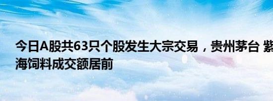 今日A股共63只个股发生大宗交易，贵州茅台 紫金矿业 粤海饲料成交额居前