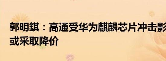 郭明錤：高通受华为麒麟芯片冲击影响最甚，或采取降价