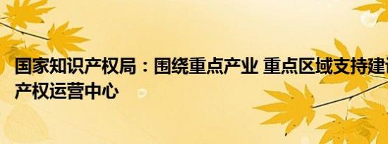 国家知识产权局：围绕重点产业 重点区域支持建设一批知识产权运营中心