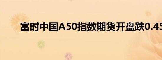 富时中国A50指数期货开盘跌0.45%