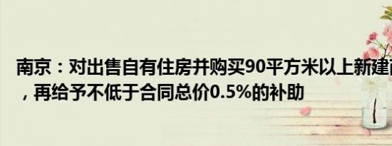 南京：对出售自有住房并购买90平方米以上新建商品住房的，再给予不低于合同总价0.5%的补助