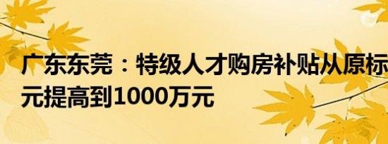 广东东莞：特级人才购房补贴从原标准250万元提高到1000万元