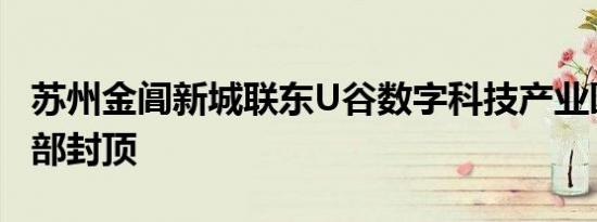 苏州金阊新城联东U谷数字科技产业园主体全部封顶