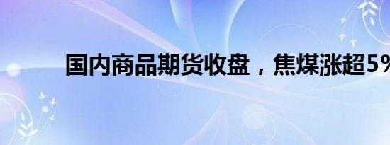 国内商品期货收盘，焦煤涨超5%