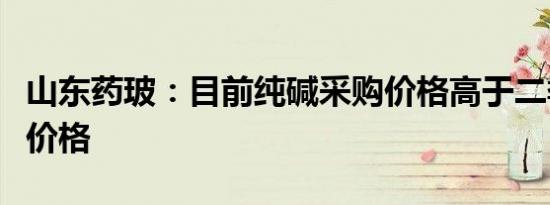 山东药玻：目前纯碱采购价格高于二季度采购价格