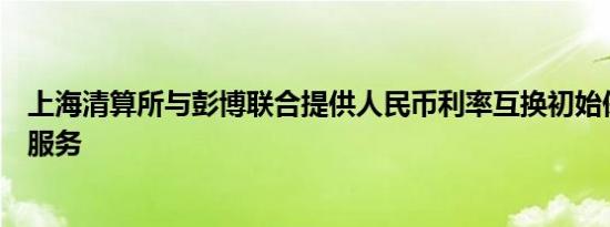 上海清算所与彭博联合提供人民币利率互换初始保证金试算服务