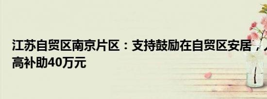 江苏自贸区南京片区：支持鼓励在自贸区安居，人才购房最高补助40万元