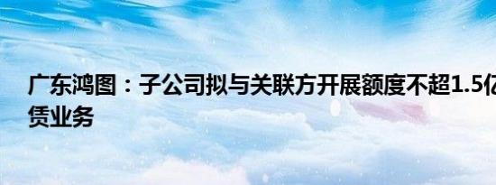 广东鸿图：子公司拟与关联方开展额度不超1.5亿元融资租赁业务