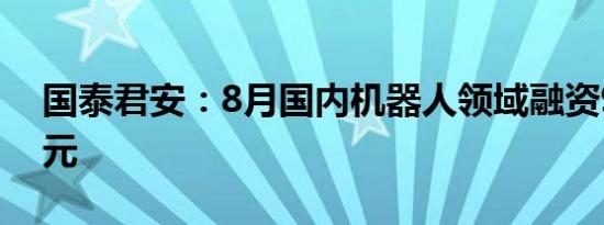 国泰君安：8月国内机器人领域融资9~11亿元