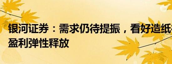 银河证券：需求仍待提振，看好造纸行业后续盈利弹性释放