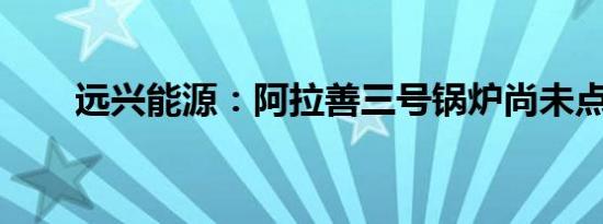 远兴能源：阿拉善三号锅炉尚未点火