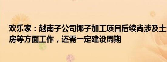 欢乐家：越南子公司椰子加工项目后续尚涉及土地 设备 厂房等方面工作，还需一定建设周期