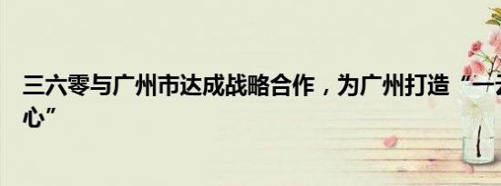 三六零与广州市达成战略合作，为广州打造“一云二脑三中心”