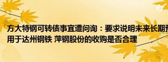 方大特钢可转债事宜遭问询：要求说明未来长期预留40亿元用于达州钢铁 萍钢股份的收购是否合理