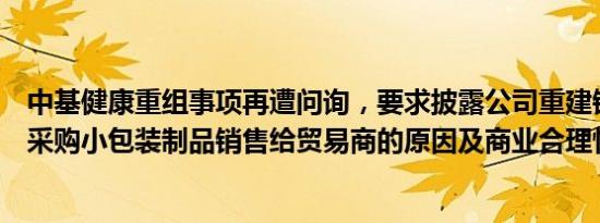 中基健康重组事项再遭问询，要求披露公司重建销售体系后采购小包装制品销售给贸易商的原因及商业合理性