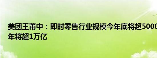 美团王莆中：即时零售行业规模今年底将超5000亿，2026年将超1万亿