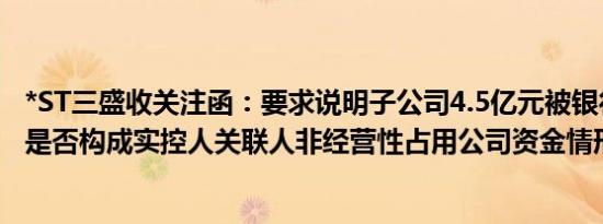 *ST三盛收关注函：要求说明子公司4.5亿元被银行强行划转是否构成实控人关联人非经营性占用公司资金情形