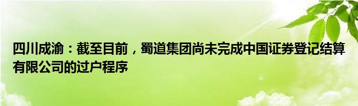 四川成渝：截至目前，蜀道集团尚未完成中国证券登记结算有限公司的过户程序